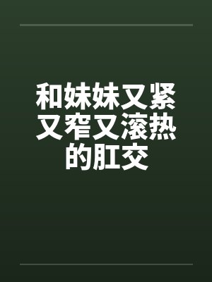 和妹妹又紧又窄又滚热的肛交