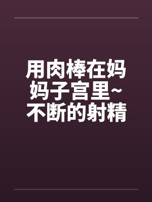 用肉棒在妈妈子宫里~不断的射精
