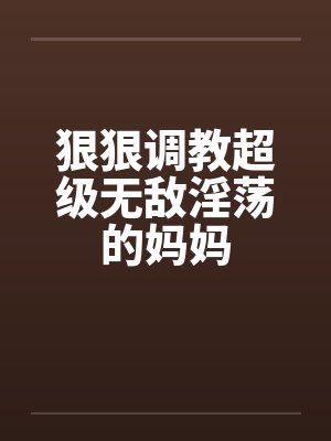 狠狠调教超级无敌淫荡的妈妈