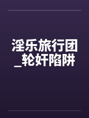 淫乐旅行团_轮奸陷阱