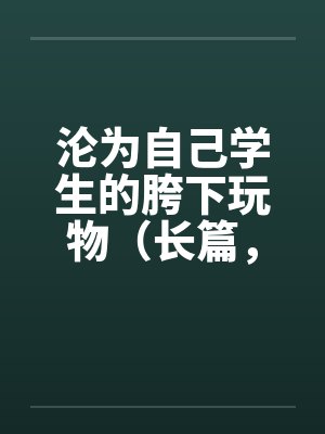 沦为自己学生的胯下玩物（长篇，持续更新）
