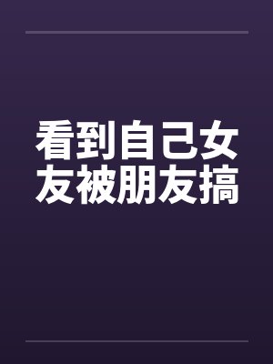 看到自己女友被朋友搞